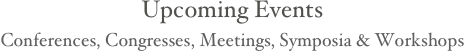 
Upcoming Events 
Conferences, Congresses, Meetings, Symposia & Workshops 